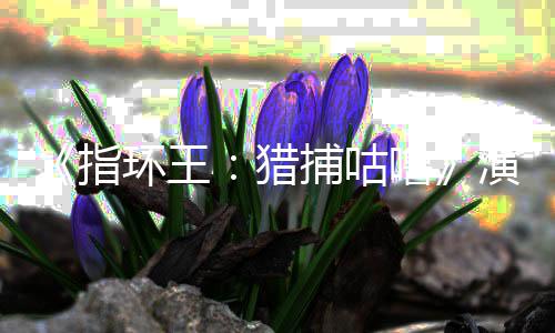 捕咕精灵猎噜 李指阵容环王回归公布佩斯王演员饰演