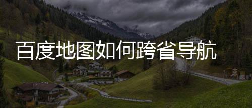 百度 百享法分图跨地图导航度地航方如何跨省省导