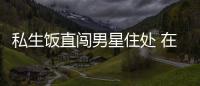 私生饭直闯男星住处 在房门口拿走许魏洲私人物品