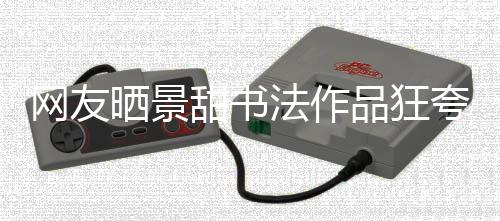 法作甜书工作品狂网友乌龙谣夸 晒景室辟事件