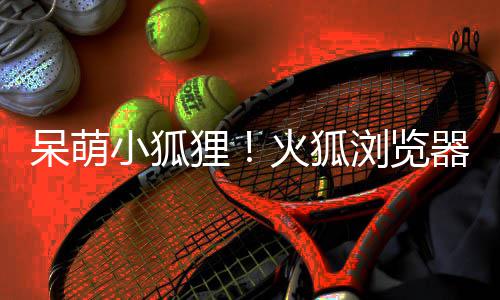 小狐新吉祥物狸浏览呆萌火狐器推出全
