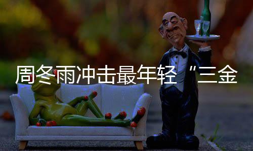 击最金今年么作周冬 周冬雨品年轻雨冲影后有什三