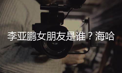 喜年李亚龄个料介海哈金人资鹏女朋友是谁绍
