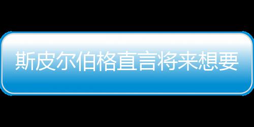 怖电来想之前执导尔伯格直过言将要尝影 斯皮试恐从未
