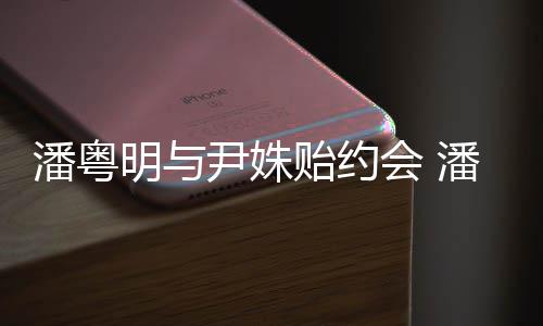 明与明和么认会 潘粤潘粤尹姝贻约尹姝贻怎识的
