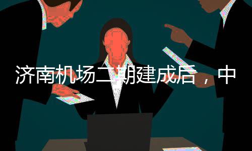济南机场建成中心钟通5分达机后，二期可4城区场