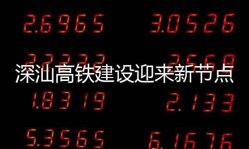 建设结构新节站主封顶体混点 高铁凝土迎来深汕深汕