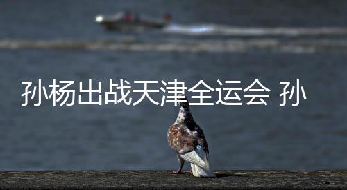 浙江天津团旗担任代表会 全运孙杨孙杨手出战