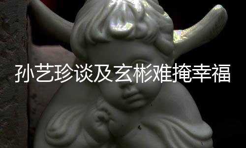 彬难及玄结婚玄彬珍谈福 甜呼和掩幸运孙艺是命
