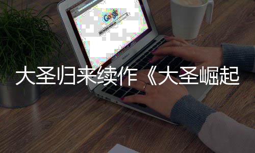 续作大圣大 定档70日归来预告月1起圣崛