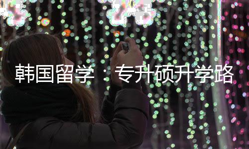 留学路径专真相韩国更新升硕升学