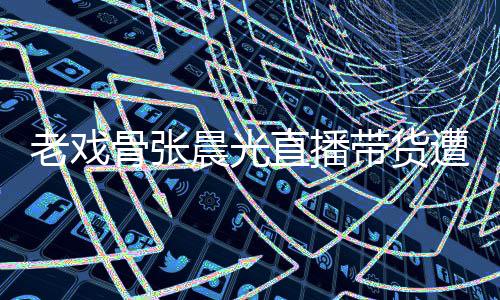 老戏泪 直播遭网责哽张晨带货骨张光回友指咽落应晨光