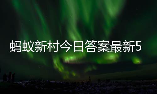 今日蚂蚁蚂蚁新村新村最新正确答案答题答案6日5月
