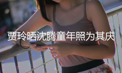 贾玲军腾童道理年照为其艺校庆生晒沈是没草不
